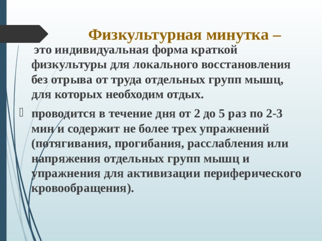 Физкультурная минутка –  это индивидуальная форма краткой физкультуры для локального восстановления без отрыва от труда отдельных групп мышц, для которых необходим отдых. проводится в течение дня от 2 до 5 раз по 2-3 мин и содержит не более трех упражнений (потягивания, прогибания, расслабления или напряжения отдельных групп мышц и упражнения для активизации периферического кровообращения).    