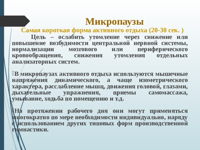 Микропаузы  Самая короткая форма активного отдыха (20-30 сек. )  Цель – ослабить утомление через снижение или повышение возбудимости центральной нервной системы, нормализации мозгового или периферического кровообращения, снижения утомления отдельных анализаторных систем.  В микропаузах активного отдыха используются мышечные напряжения динамического, а чаще изометрического характера, расслабление мышц, движения головой, глазами, дыхательные упражнения, приемы самомассажа, умывание, ходьба по помещению и т.д.  На протяжении рабочего дня они могут применяться многократно по мере необходимости индивидуально, наряду с использованием других типовых форм производственной гимнастики.    