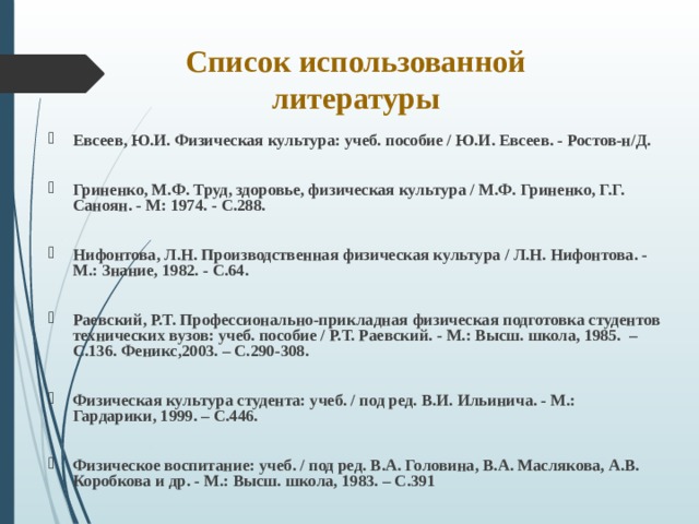 Список использованной литературы Евсеев, Ю.И. Физическая культура: учеб. пособие / Ю.И. Евсеев. - Ростов-н/Д.  Гриненко, М.Ф. Труд, здоровье, физическая культура / М.Ф. Гриненко, Г.Г. Саноян. - М: 1974. - С.288.  Нифонтова, Л.Н. Производственная физическая культура / Л.Н. Нифонтова. - М.: Знание, 1982. - С.64.  Раевский, Р.Т. Профессионально-прикладная физическая подготовка студентов технических вузов: учеб. пособие / Р.Т. Раевский. - М.: Высш. школа, 1985. – С.136. Феникс,2003. – С.290-308.  Физическая культура студента: учеб. / под ред. В.И. Ильинича. - М.: Гардарики, 1999. – С.446.  Физическое воспитание: учеб. / под ред. В.А. Головина, В.А. Маслякова, А.В. Коробкова и др. - М.: Высш. школа, 1983. – С.391  