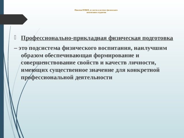  Понятие ППФП, ее место в системе физического  воспитания студентов     Профессионально-прикладная физическая подготовка – это подсистема физического воспитания, наилучшим образом обеспечивающая формирование и совершенствование свойств и качеств личности, имеющих существенное значение для конкретной профессиональной деятельности  