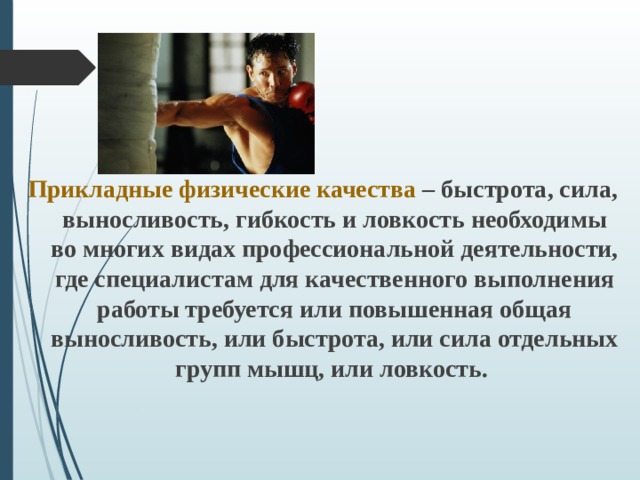Прикладные физические качества – быстрота, сила, выносливость, гибкость и ловкость необходимы во многих видах профессиональной деятельности, где специалистам для качественного выполнения работы требуется или повышенная общая выносливость, или быстрота, или сила отдельных групп мышц, или ловкость.   