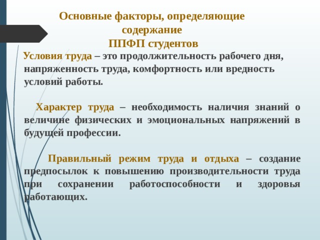 Основные факторы, определяющие содержание  ППФП студентов  Условия труда – это продолжительность рабочего дня, напряженность труда, комфортность или вредность условий работы.   Характер труда – необходимость наличия знаний о величине физических и эмоциональных напряжений в будущей профессии.   Правильный режим труда и отдыха – создание предпосылок к повышению производительности труда при сохранении работоспособности и здоровья работающих.  