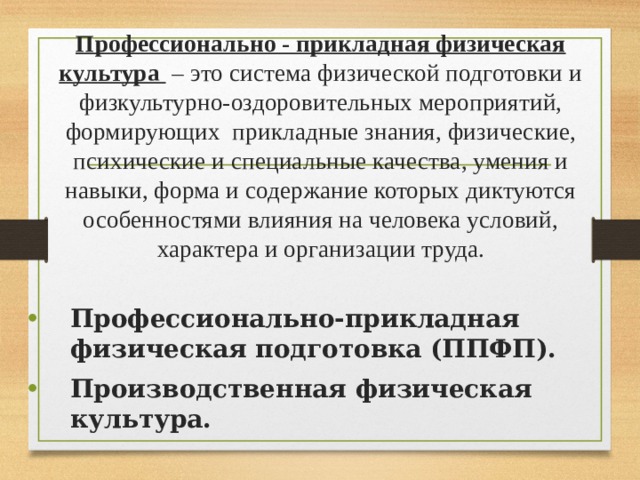 Профессионально - прикладная физическая культура – это система физической подготовки и физкультурно-оздоровительных мероприятий, формирующих прикладные знания, физические, психические и специальные качества, умения и навыки, форма и содержание которых диктуются особенностями влияния на человека условий, характера и организации труда. Профессионально-прикладная физическая подготовка (ППФП). Производственная физическая культура. 