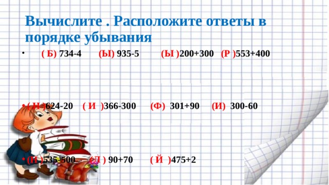 Вычислите . Расположите ответы в порядке убывания        ( Б) 734-4        (Ы) 935-5         (Ы ) 200+300    (Р ) 553+400       ( Н ) 624-20   ( И  ) 366-300      (Ф)  301+90     (И)  300-60         (Н ) 535-500      (Л )  90+70       ( Й  ) 475+2 