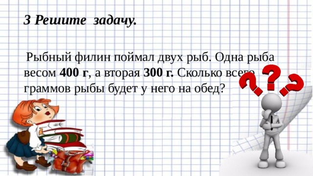 3 Решите задачу.     Рыбный филин поймал двух рыб. Одна рыба весом 400 г , а вторая 300 г. Сколько всего граммов рыбы будет у него на обед? 