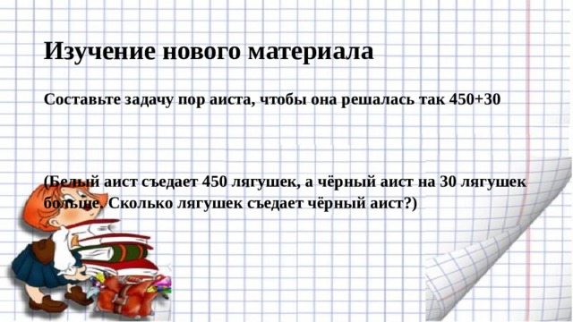 Изучение нового материала Составьте задачу пор аиста, чтобы она решалась так 450+30 (Белый аист съедает 450 лягушек, а чёрный аист на 30 лягушек больше. Сколько лягушек съедает чёрный аист?) 