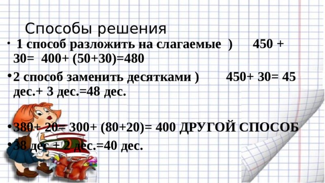 Способы решения  1 способ разложить на слагаемые ) 450 + 30= 400+ (50+30)=480 2 способ заменить десятками ) 450+ 30= 45 дес.+ 3 дес.=48 дес.  380+ 20= 300+ (80+20)= 400 ДРУГОЙ СПОСОБ 38 дес + 2 дес.=40 дес. 