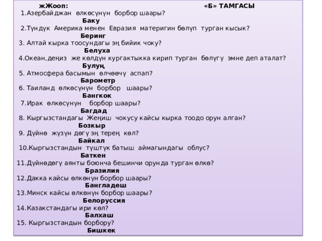 жЖооп: «Б» ТАМГАСЫ   1.Азербайджан өлкөсүнүн борбор шаары?   Баку   2.Түндүк Америка менен Евразия материгин бөлүп турган кысык?  Беринг  3. Алтай кырка тоосундагы эң бийик чоку?  Белуха   4.Океан,деңиз же көлдүн кургактыкка кирип турган бөлүгү эмне деп аталат?  Булуң   5. Атмосфера басымын өлчөөчү аспап?  Барометр  6. Таиланд өлкөсүнүн борбор шаары?  Бангкок   7.Ирак өлкөсүнүн борбор шаары?  Багдад  8. Кыргызстандагы Жеңиш чокусу кайсы кырка тоодо орун алган?  Бозкыр   9. Дүйнө жүзүн дөгү эң терең көл?  Байкал   10.Кыргызстандын түштүк батыш аймагындагы облус?  Баткен 11.Дүйнөдөгү аянты боюнча бешинчи орунда турган өлкө?  Бразилия 12.Дакка кайсы өлкөнүн борбор шаары?  Бангладеш 13.Минск кайсы өлкөнүн борбор шаары?  Белоруссия 14.Казакстандагы ири көл?  Балхаш 15. Кыргызстандын борбору?  Бишкек   