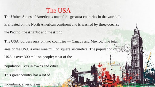 The USA The United States of America is one of the greatest countries in the world. It is situated on the North American continent and is washed by three oceans: the Pacific, the Atlantic and the Arctic. The USA  borders only on two countries — Canada and Mexico. The total area of the USA is over nine million square kilometers. The population of the USA is over 300 million people; most of the population lives in towns and cities. This great country has a lot of mountains, rivers, lakes. 