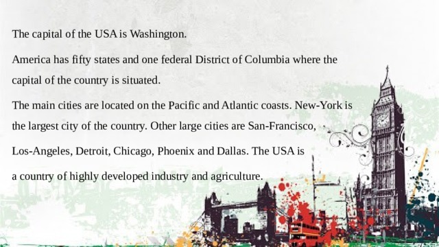 The capital of the USA is Washington. America has fifty states and one federal District of Columbia where the capital of the country is situated. The main cities are located on the Pacific and Atlantic coasts. New-York is the largest city of the country. Other large cities are San-Francisco, Los-Angeles, Detroit, Chicago, Phoenix and Dallas. The USA is a country of highly developed industry and agriculture. 