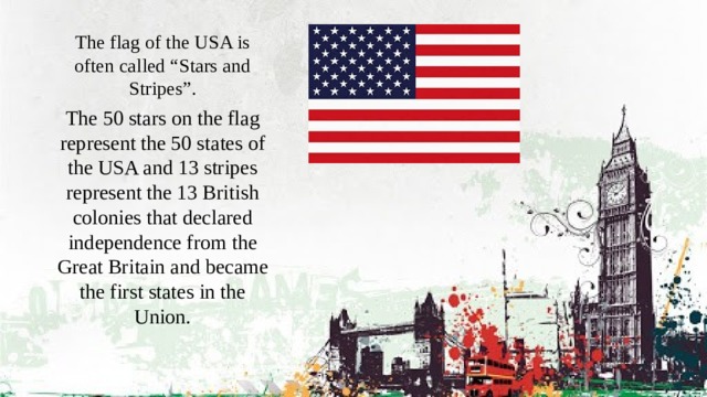 The flag of the USA is often called “Stars and Stripes”. The 50 stars on the flag represent the 50 states of the USA and 13 stripes represent the 13 British colonies that declared independence from the Great Britain and became the first states in the Union. 