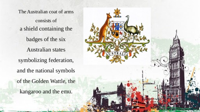 The Australian coat of arms consists of a shield containing the badges of the six Australian states symbolizing federation, and the national symbols of the Golden Wattle, the kangaroo and the emu. 