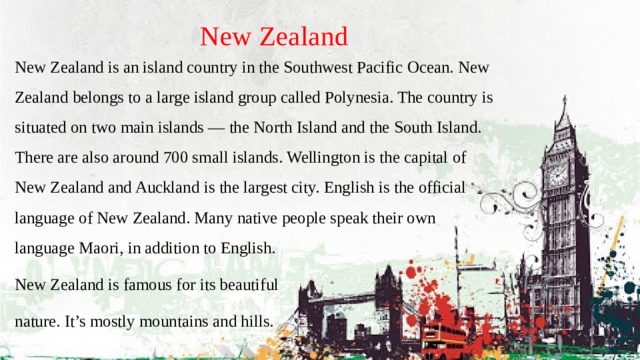 New Zealand New Zealand is an island country in the Southwest Pacific Ocean. New Zealand belongs to a large island group called Polynesia. The country is situated on two main islands — the North Island and the South Island. There are also around 700 small islands. Wellington is the capital of New Zealand and Auckland is the largest city. English is the official language of New Zealand. Many native people speak their own language Maori, in addition to English. New Zealand is famous for its beautiful nature. It’s mostly mountains and hills. 