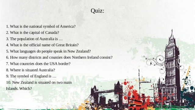 Quiz: 1. What is the national symbol of America? 2. What is the capital of Canada? 3. The population of Australia is … 4. What is the official name of Great Britain? 5. What languages do people speak in New Zealand? 6. How many districts and counties does Northern Ireland consist? 7. What countries does the USA border? 8. Where is situated Australia? 9. The symbol of England is … 10. New Zealand is situated on two main Islands. Which?    