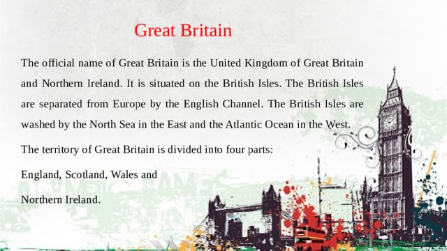 Great Britain The official name of Great Britain is the United Kingdom of Great Britain and Northern Ireland. It is situated on the British Isles. The British Isles are separated from Europe by the English Channel. The British Isles are washed by the North Sea in the East and the Atlantic Ocean in the West. The territory of Great Britain is divided into four parts: England, Scotland, Wales and Northern Ireland. 