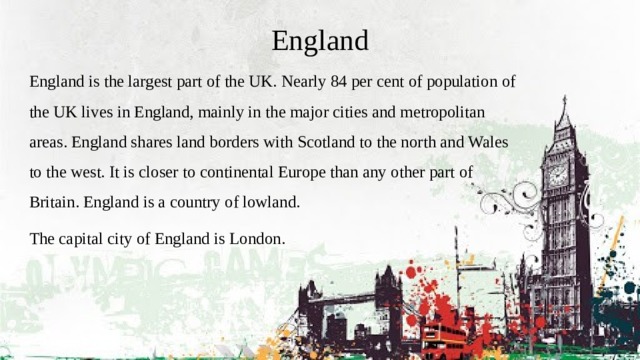 England England is the largest part of the UK. Nearly 84 per cent of population of the UK lives in England, mainly in the major cities and metropolitan areas. England shares land borders with Scotland to the north and Wales to the west. It is closer to continental Europe than any other part of Britain. England is a country of lowland. The capital city of England is London.  