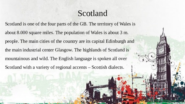 Scotland Scotland is one of the four parts of the GB. The territory of Wales is about 8.000 square miles. The population of Wales is about 3 m. people. The main cities of the country are its capital Edinburgh and the main industrial center Glasgow. The highlands of Scotland is mountainous and wild. The English language is spoken all over Scotland with a variety of regional accents – Scottish dialects. 