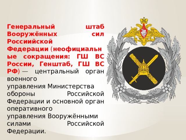 Генеральный штаб Вооружённых сил Россиийской Федерации  ( неофициальные сокращения: ГШ ВС России, Генштаб, ГШ ВС РФ )  — центральный орган военного управления Министерства обороны Российской Федерации и основной орган оперативного управления Вооружёнными силами Российской Федерации. 