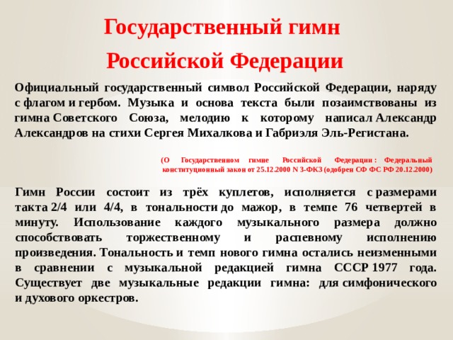 Государственный гимн  Российской Федерации Официальный государственный символ Российской Федерации, наряду с флагом и гербом. Музыка и основа текста были позаимствованы из гимна Советского Союза, мелодию к которому написал Александр Александров на стихи Сергея Михалкова и Габриэля Эль-Регистана.  (О Государственном гимне Российской Федерации : Федеральный конституционный закон от 25.12.2000 N 3-ФКЗ (одобрен СФ ФС РФ 20.12.2000) Гимн России состоит из трёх куплетов, исполняется с размерами такта 2/4 или 4/4, в тональности до мажор, в темпе 76 четвертей в минуту. Использование каждого музыкального размера должно способствовать торжественному и распевному исполнению произведения. Тональность и темп нового гимна остались неизменными в сравнении с музыкальной редакцией гимна СССР 1977 года. Существует две музыкальные редакции гимна: для симфонического и духового оркестров. 