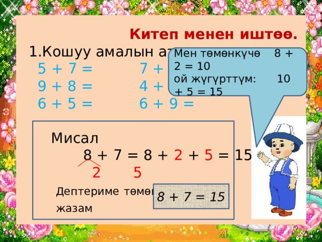  Китеп менен иштөө.  1.Кошуу амалын аткар.   5 + 7 = 7 + 7 =  9 + 8 = 4 + 8 =  6 + 5 = 6 + 9 =   Мисал  8 + 7 = 8 + 2 + 5 = 15   2 5   Дептериме  төмөнкүчө    жазам Мен төмөнкүчө 8 + 2 = 10 ой жүгүрттүм: 10 + 5 = 15 8 + 7 = 15 
