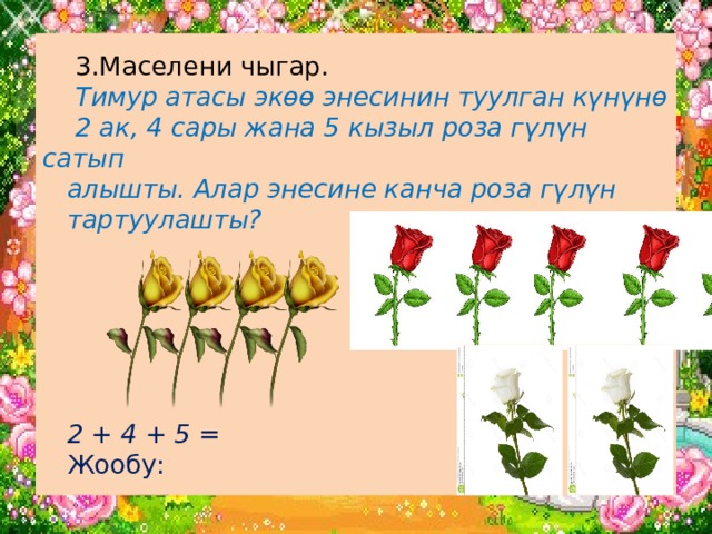  3.Маселени чыгар.   Тимур атасы экөө энесинин туулган күнүнө  2 ак, 4 сары жана 5 кызыл роза гүлүн сатып  алышты. Алар энесине канча роза гүлүн  тартуулашты?        2 + 4 + 5 =  Жообу: 