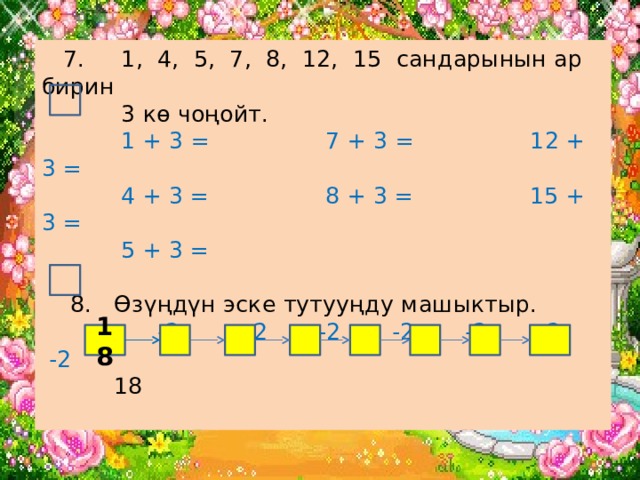  7. 1, 4, 5, 7, 8, 12, 15 сандарынын ар бирин  3 кө чоңойт.   1 + 3 = 7 + 3 = 12 + 3 =  4 + 3 = 8 + 3 = 15 + 3 =  5 + 3 =   8. Өзүңдүн эске тутууңду машыктыр.  -2 -2 -2 -2 -2 -2 -2  18   18 