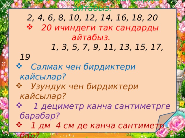 Өтүлгөн теманы кайталоо.  20 ичиндеги жуп сандарды айтабыз. 2, 4, 6, 8, 10, 12, 14, 16, 18, 20  20 ичиндеги так сандарды айтабыз.  1, 3, 5, 7, 9, 11, 13, 15, 17, 19  Салмак чен бирдиктери кайсылар?  Салмак чен бирдиктери кайсылар?  Узундук чен бирдиктери кайсылар?  Узундук чен бирдиктери кайсылар?  1 дециметр канча сантиметрге барабар?  1 дециметр канча сантиметрге барабар?  1 дм 4 см де канча сантиметр бар?  1 дм 4 см де канча сантиметр бар?  