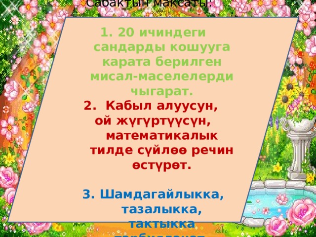 Сабактын максаты: 20 ичиндеги сандарды кошууга карата берилген мисал-маселелерди чыгарат. 2. Кабыл алуусун, ой жүгүртүүсүн, математикалык тилде сүйлөө речин өстүрөт.  3. Шамдагайлыкка, тазалыкка, тактыкка тарбияланат. 