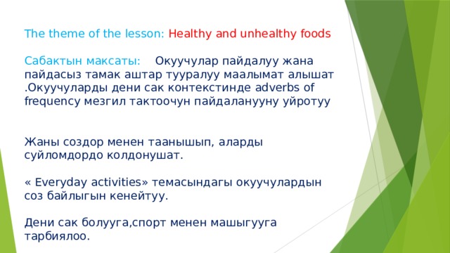 The theme of the lesson: Healthy and unhealthy foods Сабактын максаты: Окуучулар пайдалуу жана пайдасыз тамак аштар тууралуу маалымат алышат .Окуучуларды дени сак контекстинде adverbs of frequency мезгил тактоочун пайдаланууну уйротуу Жаны создор менен таанышып, аларды суйломдордо колдонушат. « Everyday activities» темасындагы окуучулардын соз байлыгын кенейтуу. Дени сак болууга,спорт менен машыгууга тарбиялоо. 