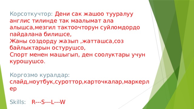 Корсоткучтор: Дени сак жашоо тууралуу англис тилинде так маалымат ала алышса,мезгил тактоочторун суйломдордо пайдалана билишсе, Жаны создорду жазып ,жатташса,соз байлыктарын остурушсо, Спорт менен машыгып, ден соолуктары учун курошушсо. Коргозмо куралдар: слайд,ноутбук,суроттор,карточкалар,маркерлер Skills: R---S---L---W 