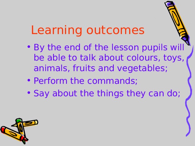 Learning outcomes By the end of the lesson pupils will be able to talk about colours, toys, animals, fruits and vegetables; Perform the commands; Say about the things they can do;  