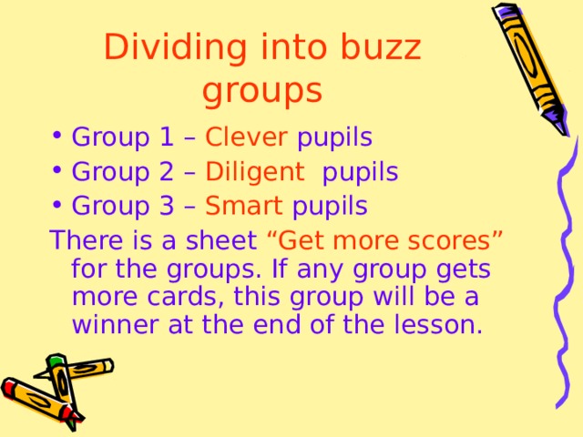 Dividing into buzz groups Group 1 –  Clever  pupils Group 2 –  Diligent  pupils Group 3 –  Smart  pupils There is a sheet “Get more scores” for the groups. If any group gets more cards, this group will be a winner at the end of the lesson. 