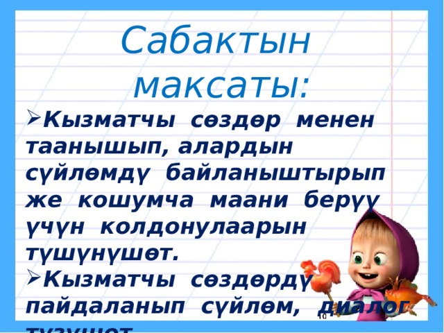 Сабактын максаты: Кызматчы сөздөр менен таанышып, алардын сүйлөмдү байланыштырып же кошумча маани берүү үчүн колдонулаарын түшүнүшөт. Кызматчы сөздөрдү пайдаланып сүйлөм, диалог түзүшөт. Таза, сулуу жазып, кыргыздын кадаа-салтын билип, кадырлашат. 