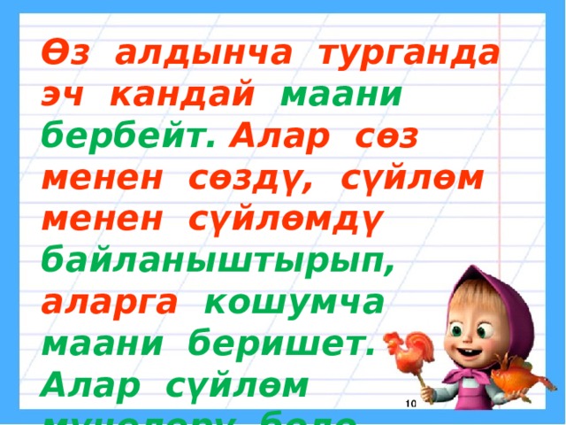 Өз алдынча турганда эч кандай маани бербейт. Алар сөз менен сөздү, сүйлөм менен сүйлөмдү байланыштырып, аларга кошумча маани беришет. Алар сүйлөм мүчөлөрү боло алышпайт 
