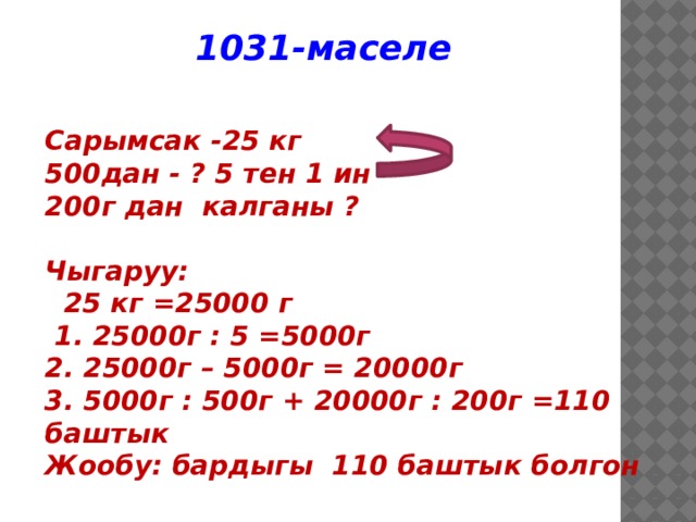 1031-маселе Сарымсак -25 кг 500дан - ? 5 тен 1 ин 200г дан калганы ?  Чыгаруу:  25 кг =25000 г  1. 25000г : 5 =5000г 2. 25000г – 5000г = 20000г 3. 5000г : 500г + 20000г : 200г =110 баштык Жообу: бардыгы 110 баштык болгон  