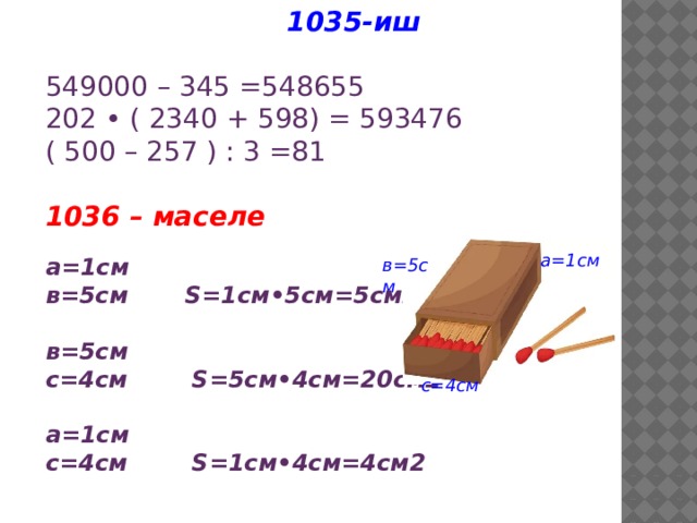1035-иш 549000 – 345 =548655 202 • ( 2340 + 598) = 593476 ( 500 – 257 ) : 3 =81  1036 – маселе а=1см в=5см S=1см•5см=5см2  в=5см с=4см S=5см•4см=20см2  а=1см с=4см S=1cм•4см=4см2 а=1см в=5см с=4см 