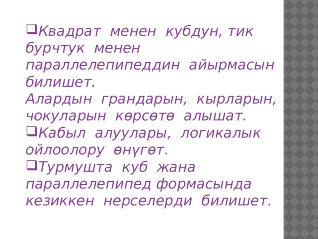 Квадрат менен кубдун, тик бурчтук менен параллелепипеддин айырмасын билишет. Алардын грандарын, кырларын, чокуларын көрсөтө алышат. Кабыл алуулары, логикалык ойлоолору өнүгөт. Турмушта куб жана параллелепипед формасында кезиккен нерселерди билишет. 