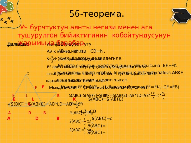 56-теорема.  Уч бурчтуктун аянты негизи менен ага тушурулгон бийиктигинин кобойтундусунун жарымына барабар.   Далилдоо: АВС-уч бурчтугу  АВ=с негизи, CD=h ,  S=ch ,болорун далилдегиле.  EF орто сызыгын жургузуп,анын уландысына EF=FK  кесиндисин олчоп коебуз. B менен K туташтырабыз.ABKE  параллелограммы келип чыгат.  F Мында EFC=BKF (1-белгиси боюнча EF=FK, CF=FB)  E L  K S(ABC)=S(ABFE)+S(BKF)=S(ABKE)=AB*LD=AB*=c*    LD=CD A D B S(ABC)=c  S(ABC)=  S(ABC)= 