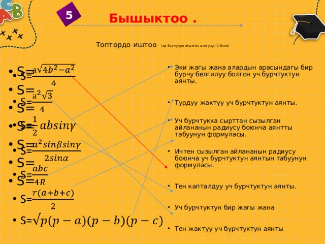 5 Бышыктоо . Топтордо иштоо (ар бир туура атылган жаа учун 2 балл)   Эки жагы жана алардын арасындагы бир бурчу белгилуу болгон уч бурчтуктун аянты. S= S= S= S= S= S= S= Турдуу жактуу уч бурчтуктун аянты. Уч бурчтукка сырттан сызылган айлананын радиусу боюнча аянтты табуунун формуласы. Ичтен сызылган айлананын радиусу боюнча уч бурчтуктун аянтын табуунун формуласы. Тен капталдуу уч бурчтуктун аянты. Уч бурчтуктун бир жагы жана Тен жактуу уч бурчтуктун аянты 