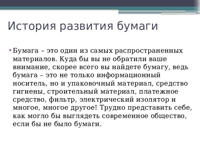 История развития бумаги Бумага – это один из самых распространенных материалов. Куда бы вы не обратили ваше внимание, скорее всего вы найдете бумагу, ведь бумага – это не только информационный носитель, но и упаковочный материал, средство гигиены, строительный материал, платежное средство, фильтр, электрический изолятор и многое, многое другое! Трудно представить себе, как могло бы выглядеть современное общество, если бы не было бумаги. 