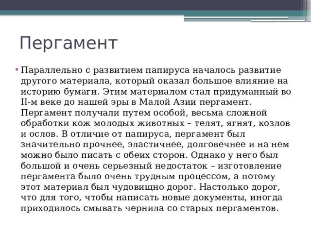 Пергамент Параллельно с развитием папируса началось развитие другого материала, который оказал большое влияние на историю бумаги. Этим материалом стал придуманный во II-м веке до нашей эры в Малой Азии пергамент. Пергамент получали путем особой, весьма сложной обработки кож молодых животных – телят, ягнят, козлов и ослов. В отличие от папируса, пергамент был значительно прочнее, эластичнее, долговечнее и на нем можно было писать с обеих сторон. Однако у него был большой и очень серьезный недостаток – изготовление пергамента было очень трудным процессом, а потому этот материал был чудовищно дорог. Настолько дорог, что для того, чтобы написать новые документы, иногда приходилось смывать чернила со старых пергаментов. 