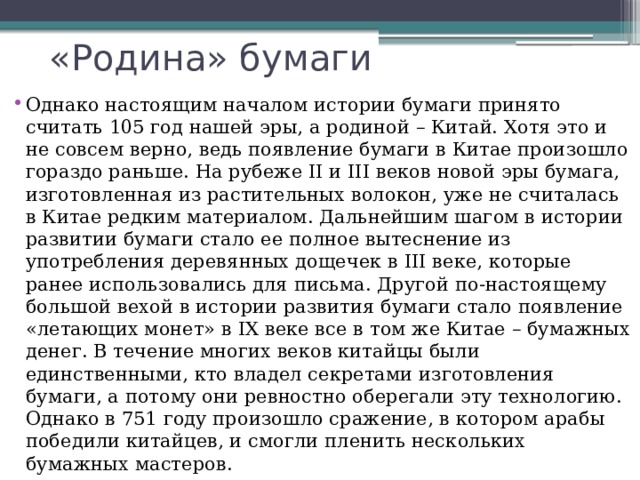 «Родина» бумаги Однако настоящим началом истории бумаги принято считать 105 год нашей эры, а родиной – Китай. Хотя это и не совсем верно, ведь появление бумаги в Китае произошло гораздо раньше. На рубеже II и III веков новой эры бумага, изготовленная из растительных волокон, уже не считалась в Китае редким материалом. Дальнейшим шагом в истории развитии бумаги стало ее полное вытеснение из употребления деревянных дощечек в III веке, которые ранее использовались для письма. Другой по-настоящему большой вехой в истории развития бумаги стало появление «летающих монет» в IX веке все в том же Китае – бумажных денег. В течение многих веков китайцы были единственными, кто владел секретами изготовления бумаги, а потому они ревностно оберегали эту технологию. Однако в 751 году произошло сражение, в котором арабы победили китайцев, и смогли пленить нескольких бумажных мастеров. 