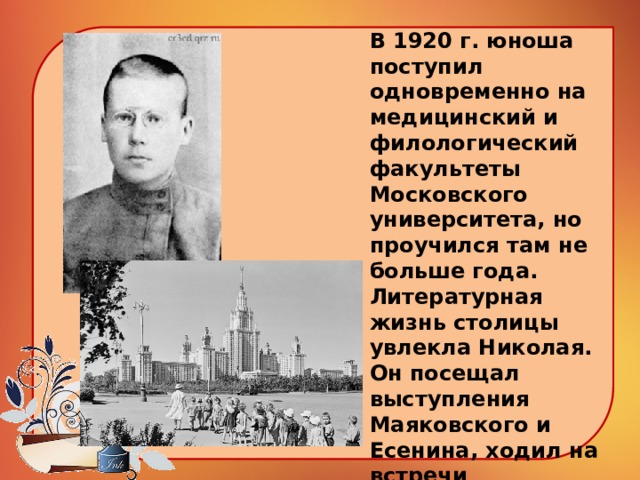 В 1920 г. юноша поступил одновременно на медицинский и филологический факультеты Московского университета, но проучился там не больше года. Литературная жизнь столицы увлекла Николая. Он посещал выступления Маяковского и Есенина, ходил на встречи имажинистов и футуристов.   