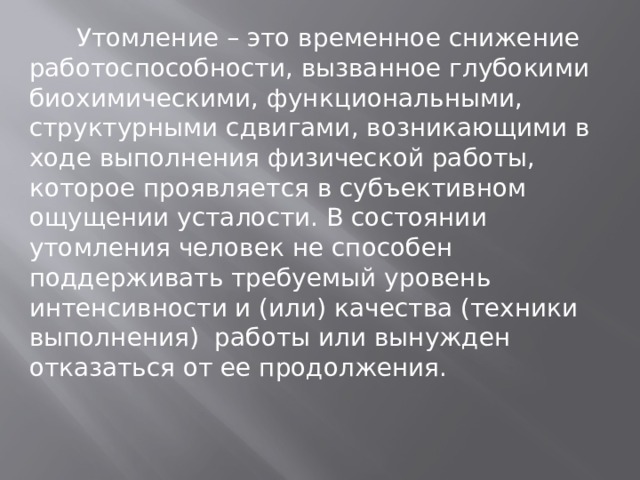  Утомление – это временное снижение работоспособности, вызванное глубокими биохимическими, функциональными, структурными сдвигами, возникающими в ходе выполнения физической работы, которое проявляется в субъективном ощущении усталости. В состоянии утомления человек не способен поддерживать требуемый уровень интенсивности и (или) качества (техники выполнения) работы или вынужден отказаться от ее продолжения. 