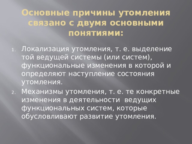 Основные причины утомления связано с двумя основными понятиями: Локализация утомления, т. е. выделение той ведущей системы (или систем), функциональные изменения в которой и определяют наступление состояния утомления. Механизмы утомления, т. е. те конкретные изменения в деятельности ведущих функциональных систем, которые обусловливают развитие утомления. 