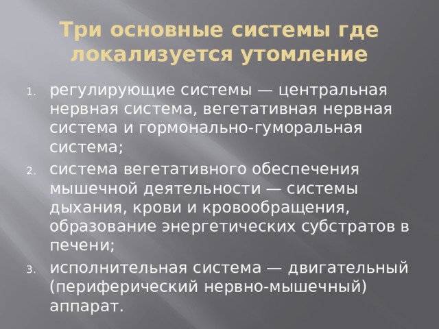Три основные системы где локализуется утомление регулирующие системы — центральная нервная система, вегетативная нервная система и гормонально-гуморальная система; система вегетативного обеспечения мышечной деятельности — системы дыхания, крови и кровообращения, образование энергетических субстратов в печени; исполнительная система — двигательный (периферический нервно-мышечный) аппарат. 