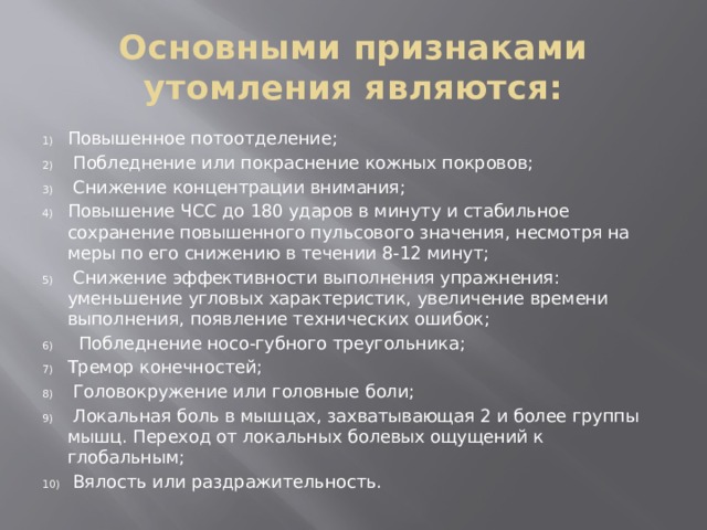 Основными признаками утомления являются: Повышенное потоотделение;  Побледнение или покраснение кожных покровов;  Снижение концентрации внимания; Повышение ЧСС до 180 ударов в минуту и стабильное сохранение повышенного пульсового значения, несмотря на меры по его снижению в течении 8-12 минут;  Снижение эффективности выполнения упражнения: уменьшение угловых характеристик, увеличение времени выполнения, появление технических ошибок;  Побледнение носо-губного треугольника; Тремор конечностей;  Головокружение или головные боли;  Локальная боль в мышцах, захватывающая 2 и более группы мышц. Переход от локальных болевых ощущений к глобальным;  Вялость или раздражительность. 