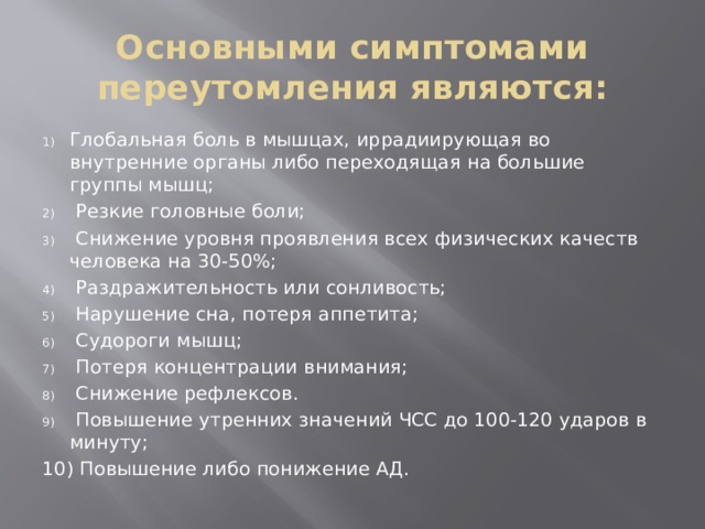 Основными симптомами переутомления являются: Глобальная боль в мышцах, иррадиирующая во внутренние органы либо переходящая на большие группы мышц;  Резкие головные боли;  Снижение уровня проявления всех физических качеств человека на 30-50%;  Раздражительность или сонливость;  Нарушение сна, потеря аппетита;  Судороги мышц;  Потеря концентрации внимания;  Снижение рефлексов.  Повышение утренних значений ЧСС до 100-120 ударов в минуту; 10) Повышение либо понижение АД. 