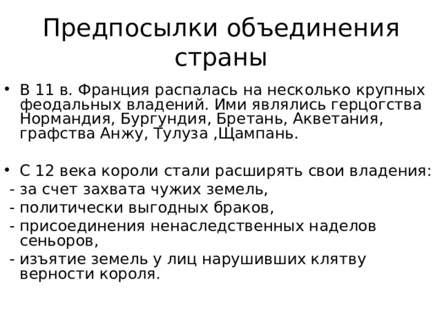 Предпосылки объединения страны В 11 в. Франция распалась на несколько крупных феодальных владений. Ими являлись герцогства Нормандия, Бургундия, Бретань, Акветания, графства Анжу, Тулуза ,Щампань. С 12 века короли стали расширять свои владения:  - за счет захвата чужих земель,  - политически выгодных браков,  - присоединения ненаследственных наделов сеньоров,  - изъятие земель у лиц нарушивших клятву верности короля. 