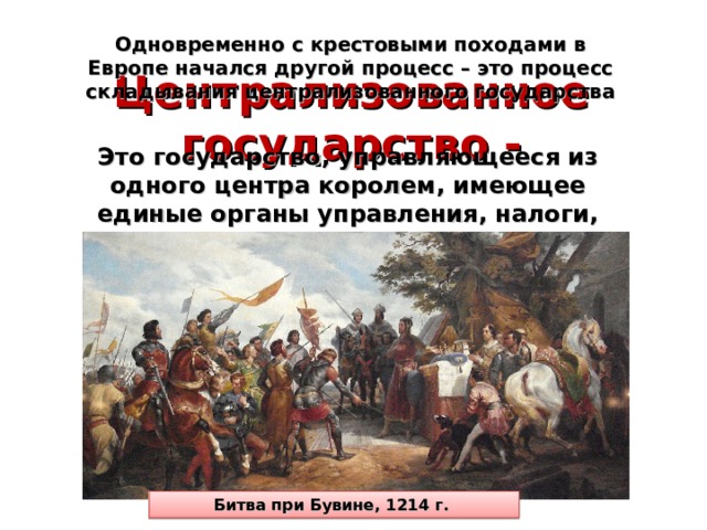 Одновременно с крестовыми походами в Европе начался другой процесс – это процесс складывания централизованного государства Централизованное государство - Это государство, управляющееся из одного центра королем, имеющее единые органы управления, налоги, законы и постоянную армию Битва при Бувине, 1214 г. 